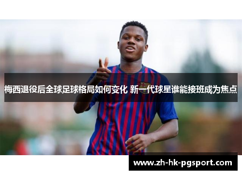 梅西退役后全球足球格局如何变化 新一代球星谁能接班成为焦点
