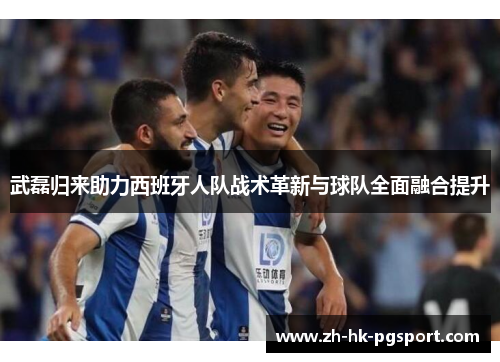 武磊归来助力西班牙人队战术革新与球队全面融合提升