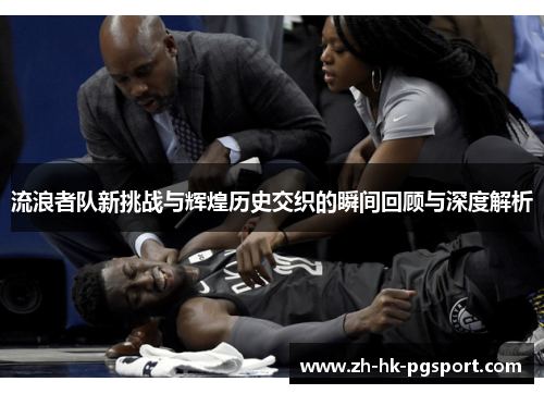 流浪者队新挑战与辉煌历史交织的瞬间回顾与深度解析
