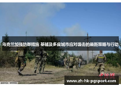 乌克兰加强防御措施 基辅及多座城市应对袭击的最新策略与行动
