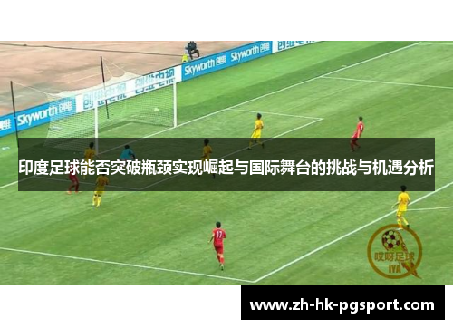 印度足球能否突破瓶颈实现崛起与国际舞台的挑战与机遇分析