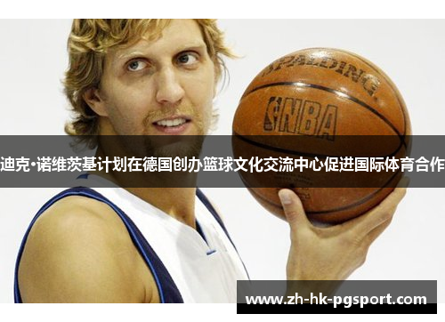 迪克·诺维茨基计划在德国创办篮球文化交流中心促进国际体育合作