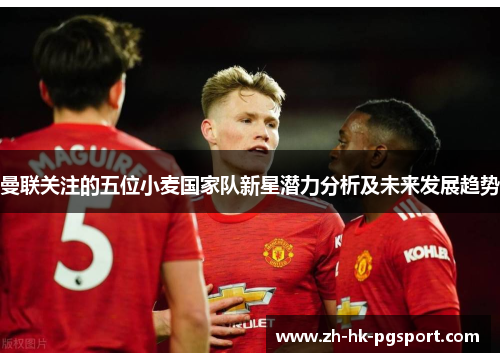 曼联关注的五位小麦国家队新星潜力分析及未来发展趋势 曼联关注的五位小麦国家队新星潜力分析及未来发展趋势