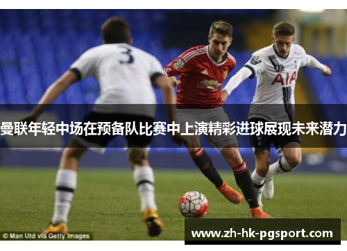 曼联年轻中场在预备队比赛中上演精彩进球展现未来潜力 曼联年轻中场在预备队比赛中上演精彩进球展现未来潜力