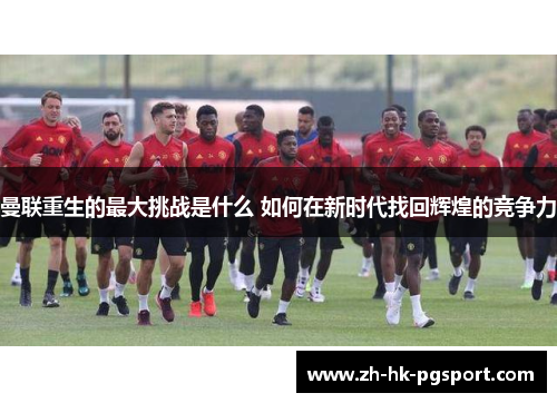 曼联重生的最大挑战是什么 如何在新时代找回辉煌的竞争力 曼联重生的最大挑战是什么 如何在新时代找回辉煌的竞争力