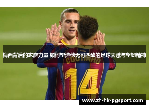 梅西背后的家庭力量 如何塑造他无可匹敌的足球天赋与坚韧精神