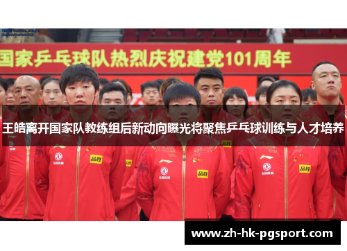 王皓离开国家队教练组后新动向曝光将聚焦乒乓球训练与人才培养